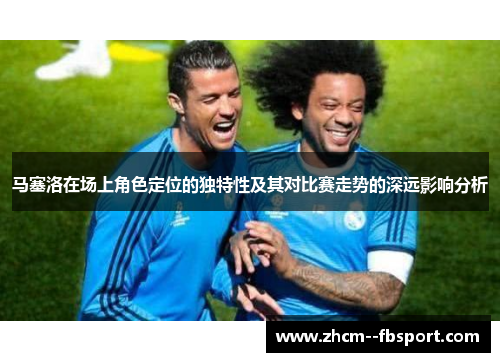 马塞洛在场上角色定位的独特性及其对比赛走势的深远影响分析 马塞洛在场上角色定位的独特性及其对比赛走势的深远影响分析