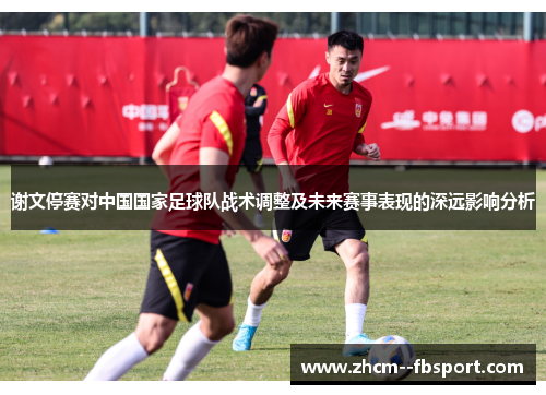 谢文停赛对中国国家足球队战术调整及未来赛事表现的深远影响分析 谢文停赛对中国国家足球队战术调整及未来赛事表现的深远影响分析