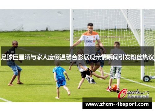 足球巨星晒与家人度假温馨合影展现亲情瞬间引发粉丝热议
